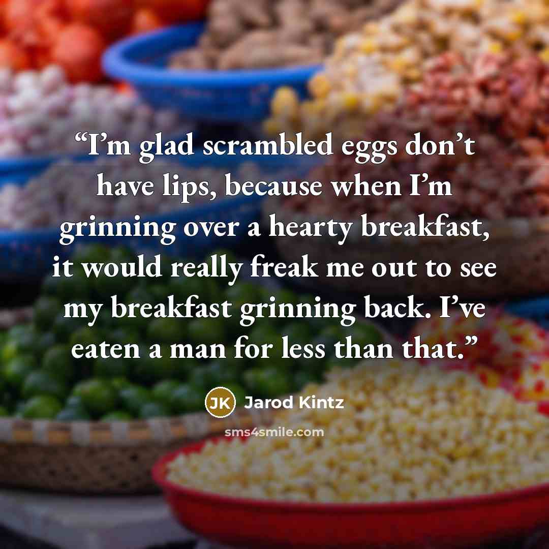 “I’m glad scrambled eggs don’t have lips, because when I’m grinning over a hearty breakfast, it would really freak me out to see my breakfast grinning back. I’ve eaten a man for less than that.” quote by Jarod Kintz