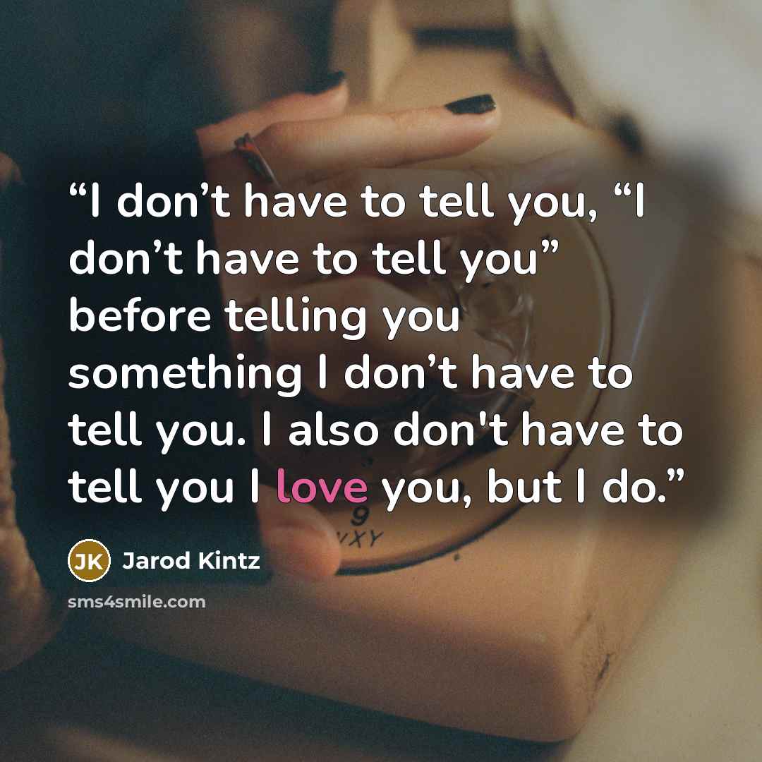 “I don’t have to tell you, “I don’t have to tell you” before telling you something I don’t have to tell you. I also don't have to tell you I love you, but I do.” quote by Jarod Kintz