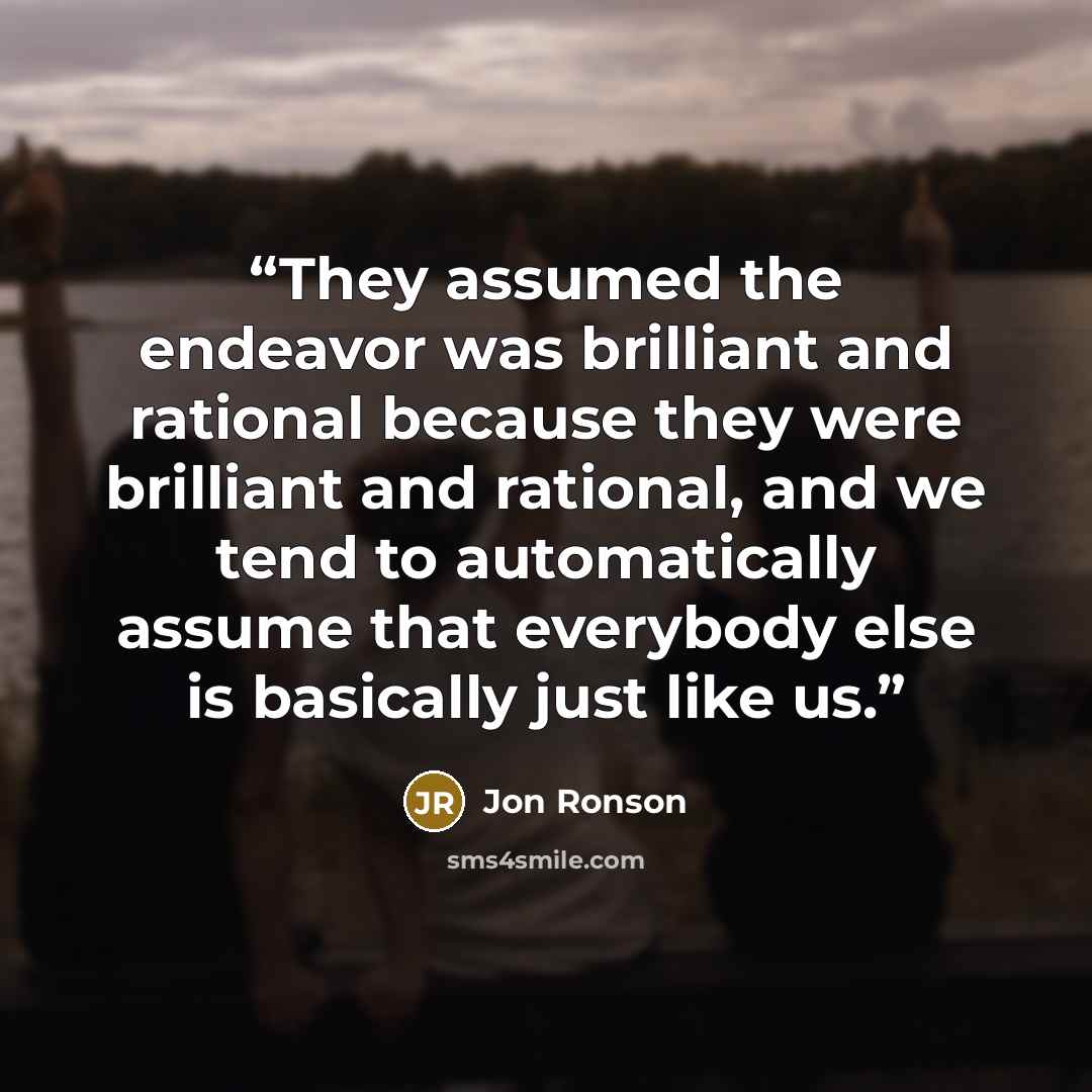 “They assumed the endeavor was brilliant and rational because they were brilliant and rational, and we tend to automatically assume that everybody else is basically just like us.” quote by Jon Ronson
