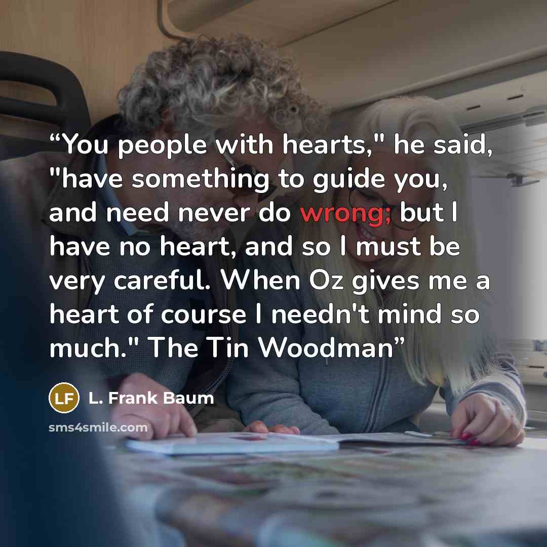 “You people with hearts," he said, "have something to guide you, and need never do wrong; but I have no heart, and so I must be very careful. When Oz gives me a heart of course I needn't mind so much." The Tin Woodman” quote by L. Frank Baum