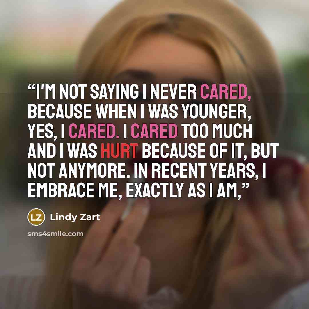 “I'm not saying I never cared, because when I was younger, yes, I cared. I cared too much and I was hurt because of it, but not anymore. In recent years, I embrace me, exactly as I am,” quote by Lindy Zart