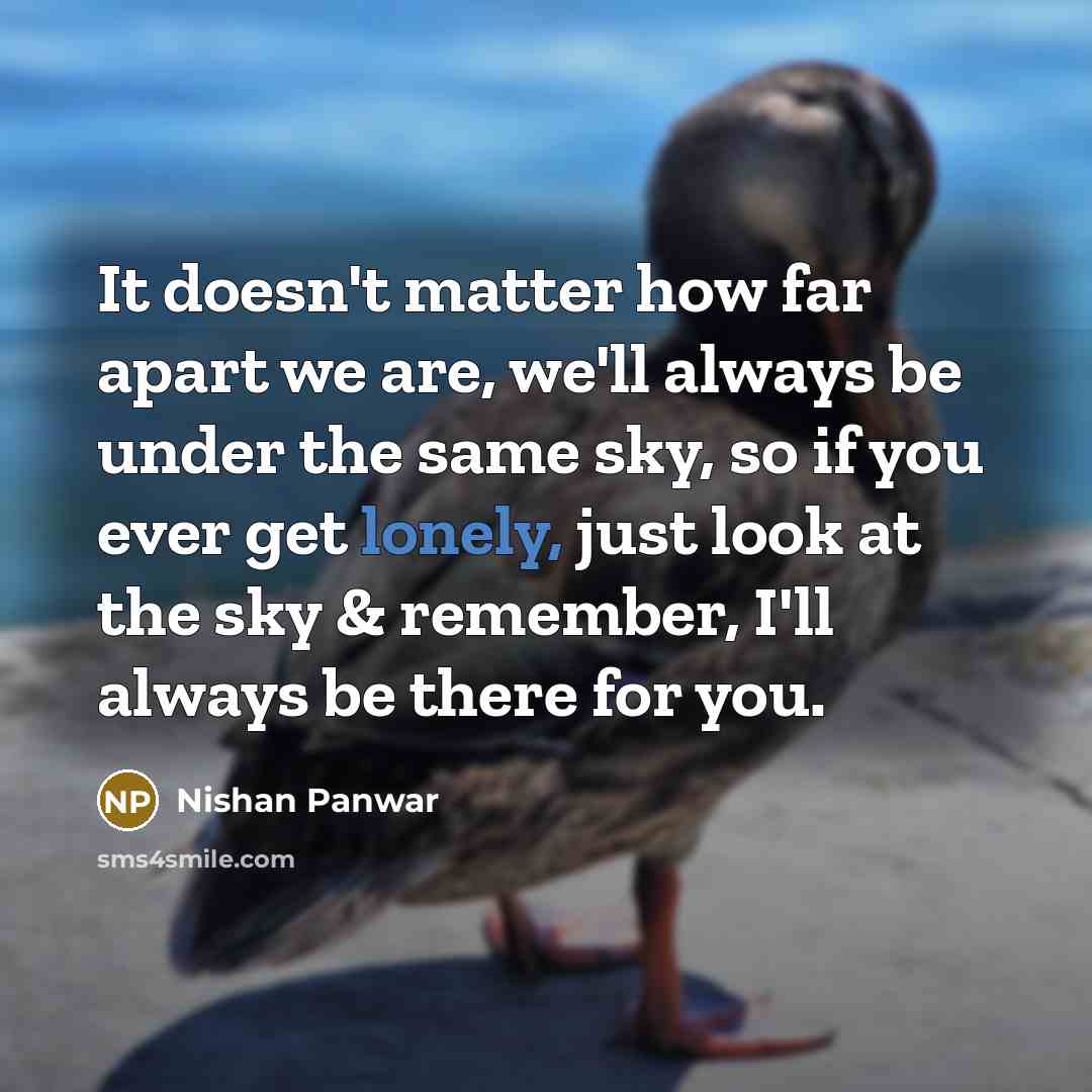 “It doesn't matter how far apart we are, we'll always be under the same sky, so if you ever get lonely, just look at the sky & remember, I'll always be there for you.” quote by Nishan Panwar