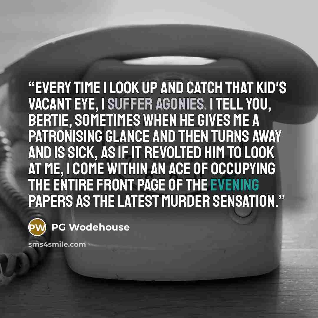 “Every time I look up and catch that kid's vacant eye, I suffer agonies. I tell you, Bertie, sometimes when he gives me a patronising glance and then turns away and is sick, as if it revolted him to look at me, I come within an ace of occupying the entire front page of the evening papers as the…” quote by PG Wodehouse