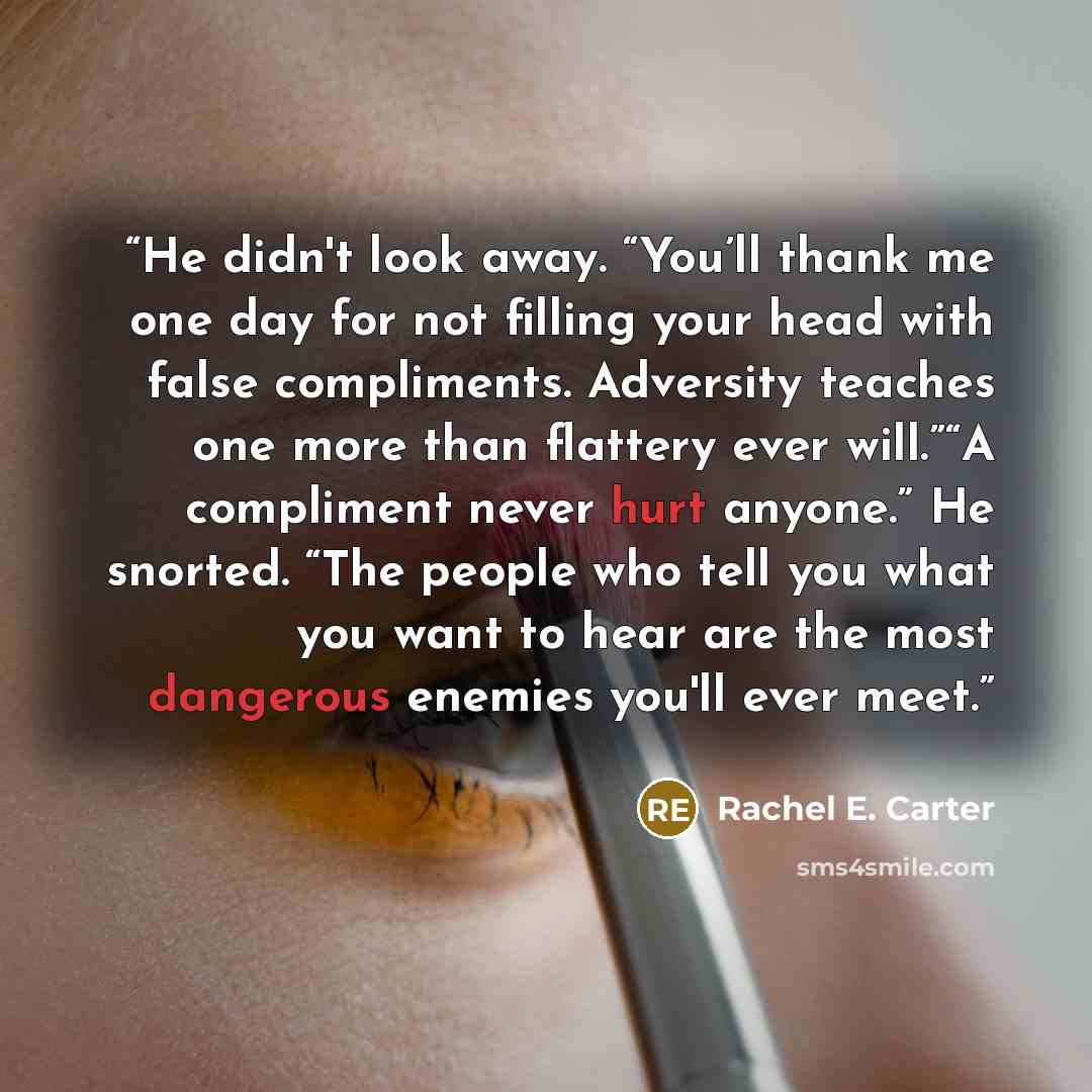 “He didn't look away. “You’ll thank me one day for not filling your head with false compliments. Adversity teaches one more than flattery ever will.”“A compliment never hurt anyone.” He snorted. “The people who tell you what you want to hear are the most dangerous enemies you'll ever meet.” quote by Rachel E. Carter