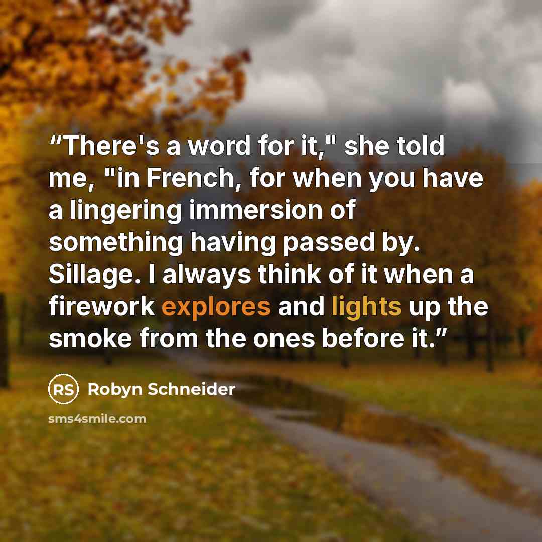 “There's a word for it," she told me, "in French, for when you have a lingering immersion of something having passed by. Sillage. I always think of it when a firework explores and lights up the smoke from the ones before it.” quote by Robyn Schneider