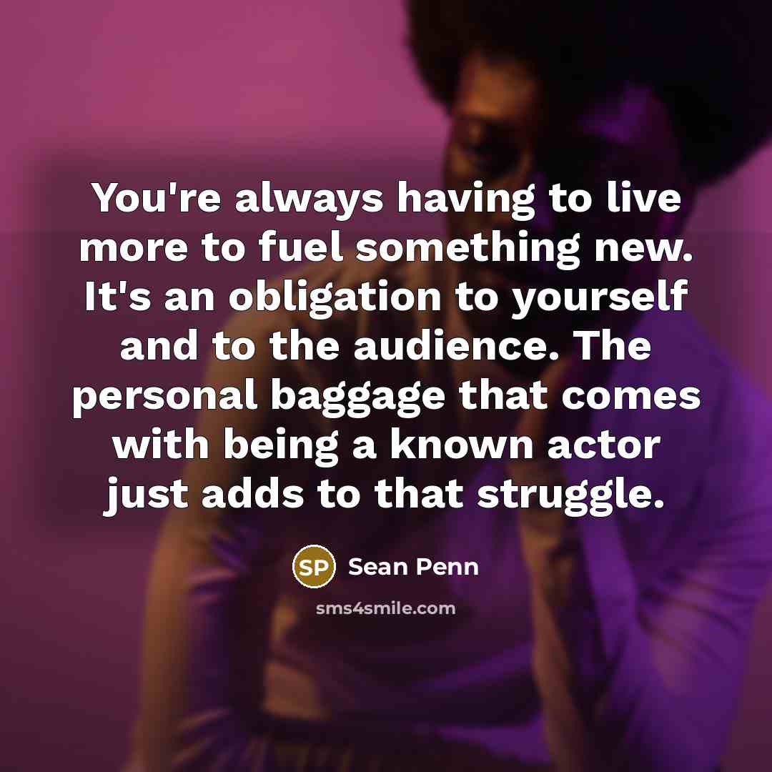 “You're always having to live more to fuel something new. It's an obligation to yourself and to the audience. The personal baggage that comes with being a known actor just adds to that struggle.” quote by Sean Penn