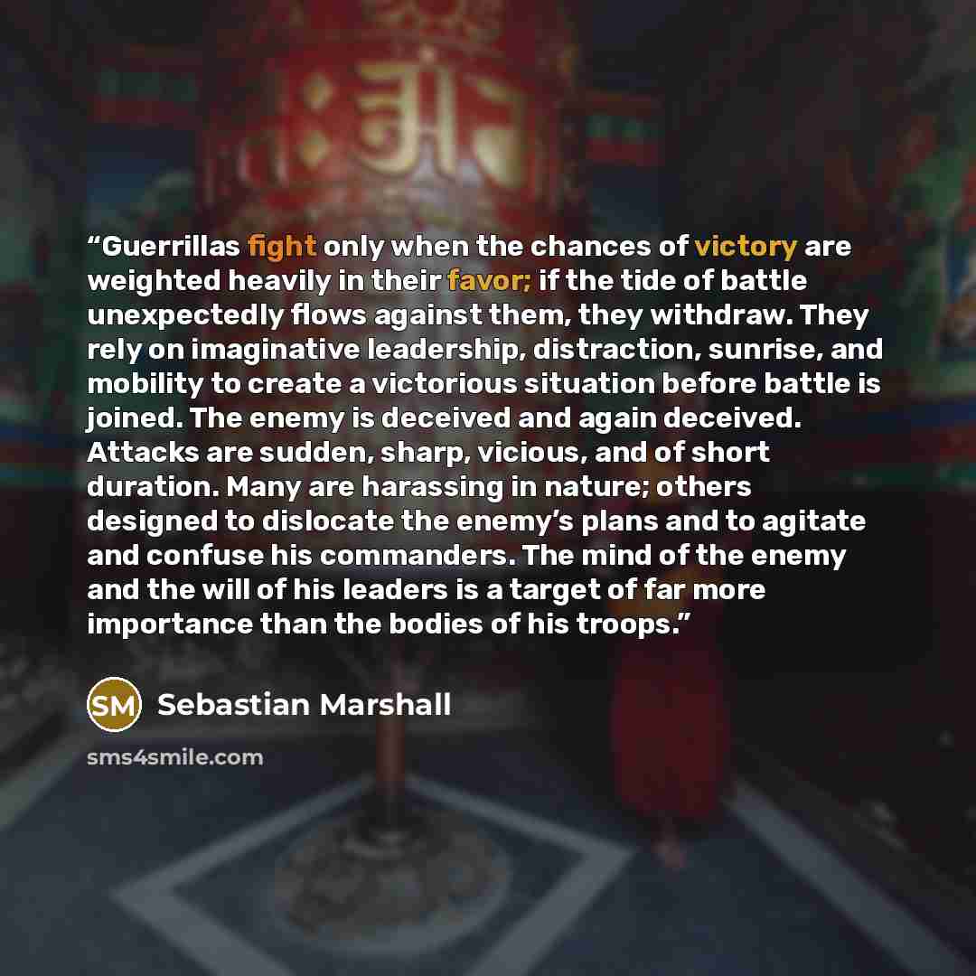 “Guerrillas fight only when the chances of victory are weighted heavily in their favor; if the tide of battle unexpectedly flows against them, they withdraw. They rely on imaginative leadership, distraction, sunrise, and mobility to create a victorious situation before battle is joined. The enemy…” quote by Sebastian Marshall