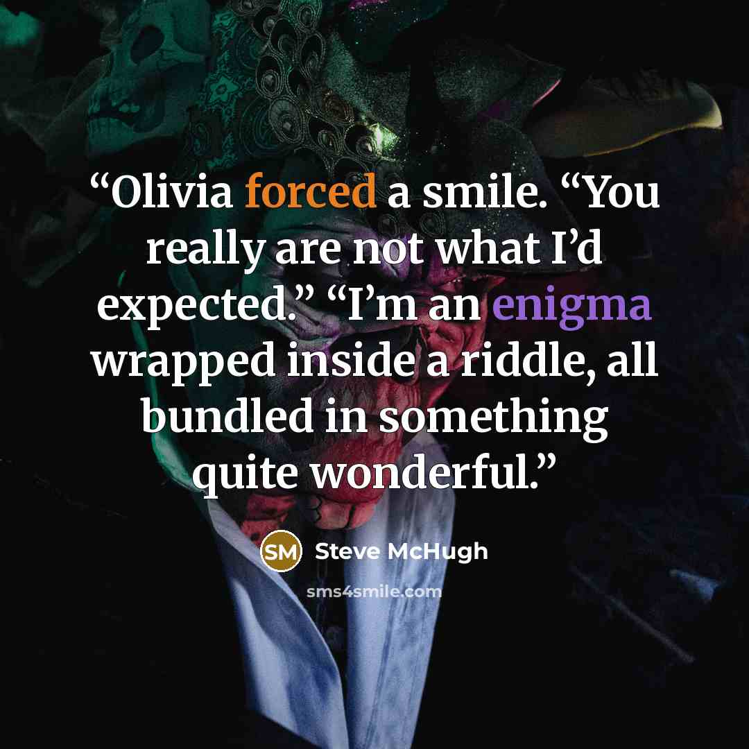 “Olivia forced a smile. “You really are not what I’d expected.” “I’m an enigma wrapped inside a riddle, all bundled in something quite wonderful.” quote by Steve McHugh