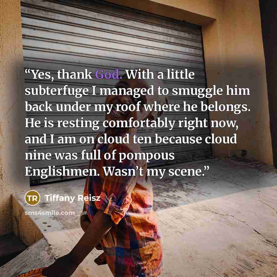 “Yes, thank God. With a little subterfuge I managed to smuggle him back under my roof where he belongs. He is resting comfortably right now, and I am on cloud ten because cloud nine was full of pompous Englishmen. Wasn’t my scene.” quote by Tiffany Reisz