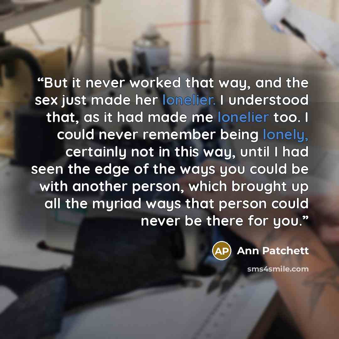 “But it never worked that way, and the sex just made her lonelier. I understood that, as it had made me lonelier too. I could never remember being lonely, certainly not in this way, until I had seen the edge of the ways you could be with another person, which brought up all the myriad ways that…” quote by Ann Patchett