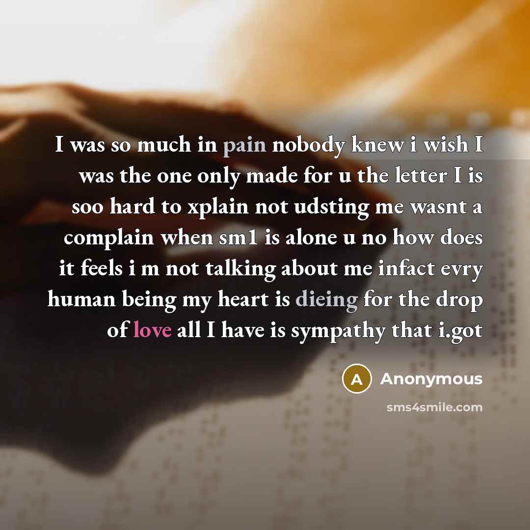 “I was so much in pain nobody knew i wish I was the one only made for u the letter I is soo hard to xplain not udsting me wasnt a complain when sm1 is alone u no how does it feels i m not talking about me infact evry human being my heart is dieing for the drop of love all I have is sympathy that…” quote by Anonymous