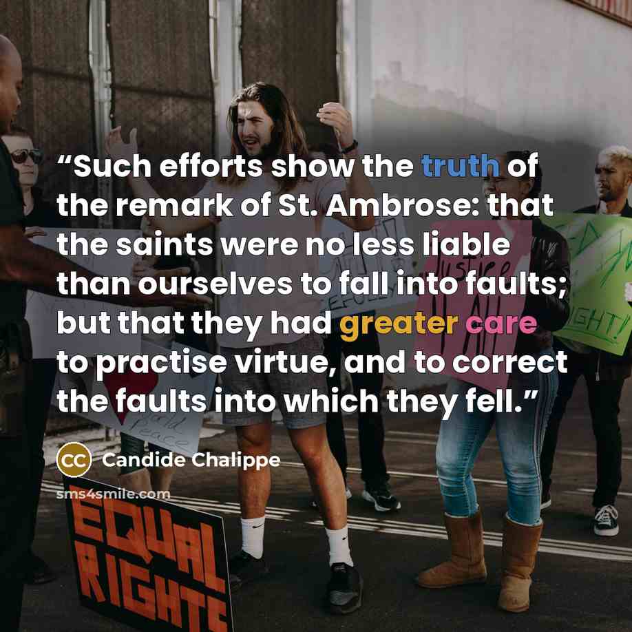 “Such efforts show the truth of the remark of St. Ambrose: that the saints were no less liable than ourselves to fall into faults; but that they had greater care to practise virtue, and to correct the faults into which they fell.” quote by Candide Chalippe