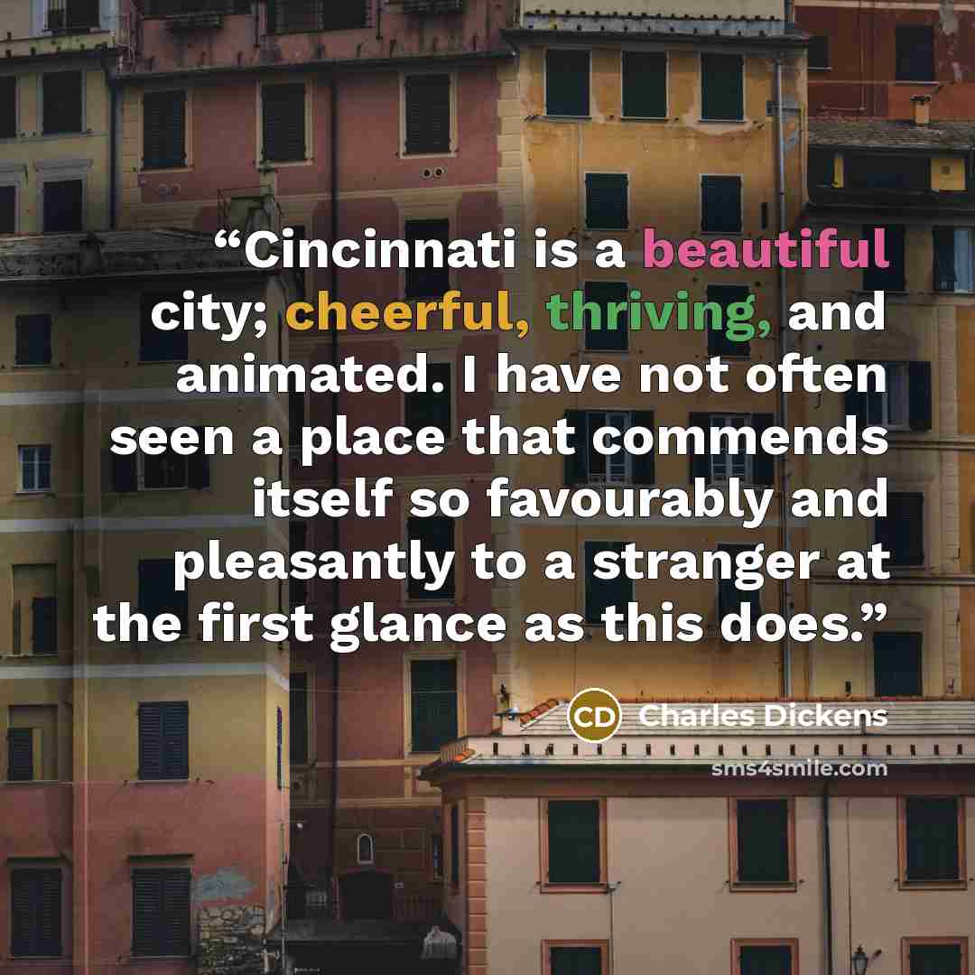 “Cincinnati is a beautiful city; cheerful, thriving, and animated. I have not often seen a place that commends itself so favourably and pleasantly to a stranger at the first glance as this does.” quote by Charles Dickens