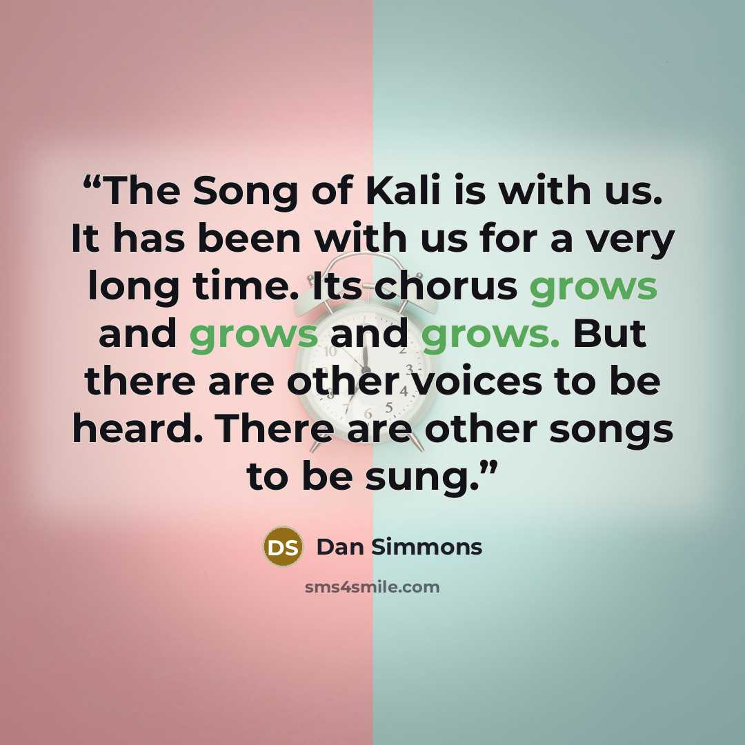 “The Song of Kali is with us. It has been with us for a very long time. Its chorus grows and grows and grows. But there are other voices to be heard. There are other songs to be sung.” quote by Dan Simmons