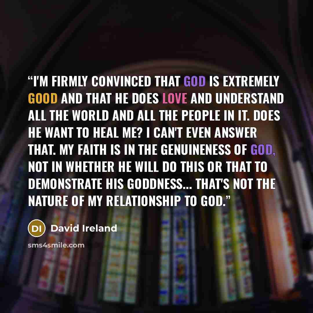 “I'm firmly convinced that God is extremely good and that He does love and understand all the world and all the people in it. Does He want to heal me? I can't even answer that. My faith is in the genuineness of God, not in whether He will do this or that to demonstrate His goddness... That's not…” quote by David Ireland