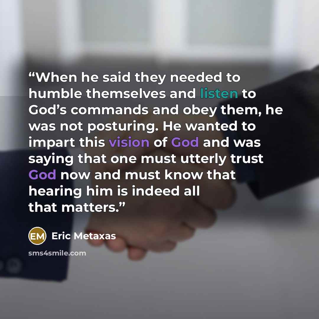 “When he said they needed to humble themselves and listen to God’s commands and obey them, he was not posturing. He wanted to impart this vision of God and was saying that one must utterly trust God now and must know that hearing him is indeed all that matters.” quote by Eric Metaxas