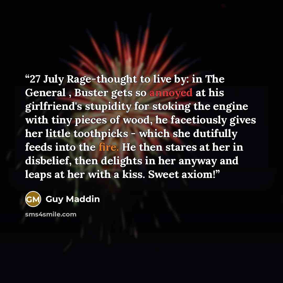 “27 July Rage-thought to live by: in The General , Buster gets so annoyed at his girlfriend's stupidity for stoking the engine with tiny pieces of wood, he facetiously gives her little toothpicks - which she dutifully feeds into the fire. He then stares at her in disbelief, then delights in her…” quote by Guy Maddin