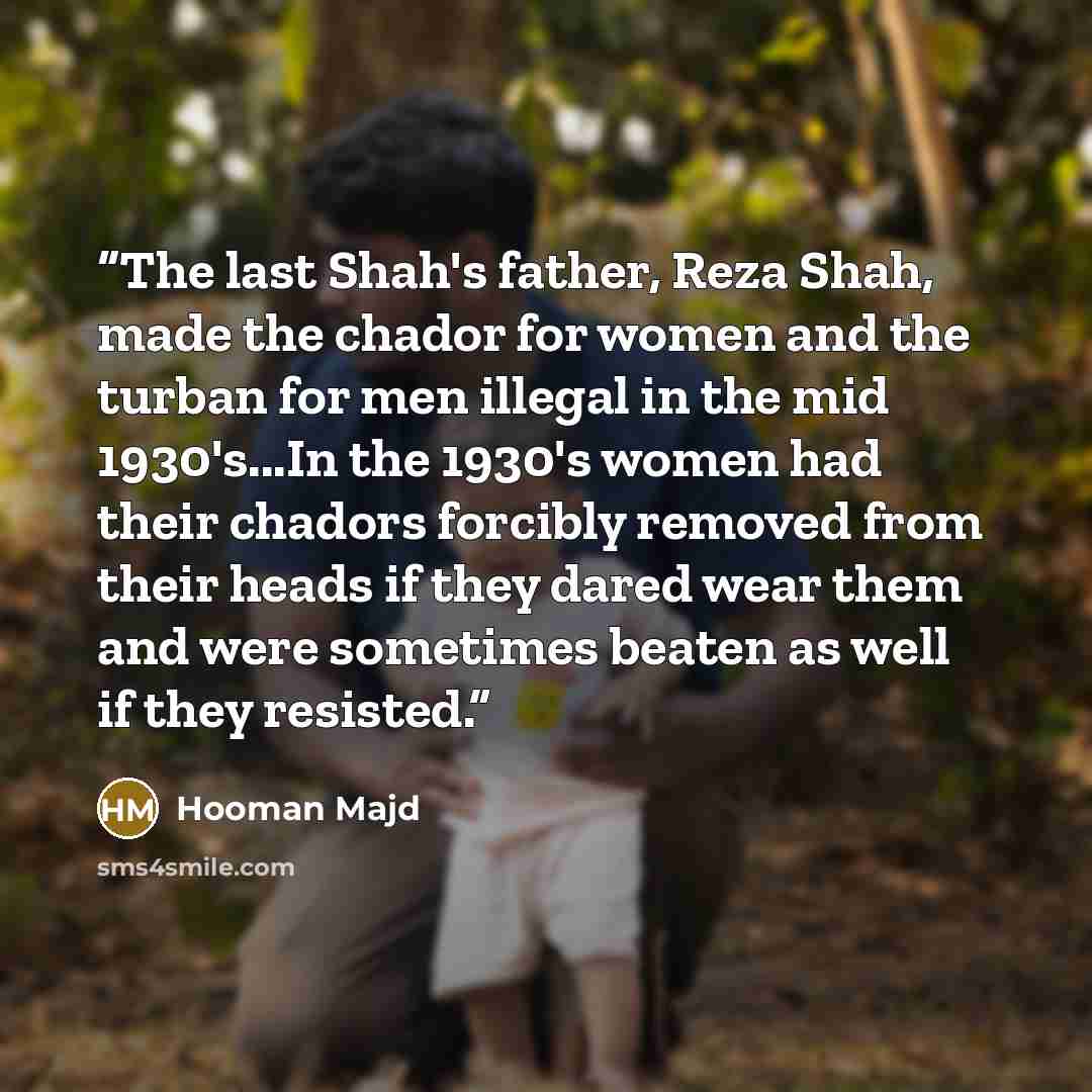 “The last Shah's father, Reza Shah, made the chador for women and the turban for men illegal in the mid 1930's...In the 1930's women had their chadors forcibly removed from their heads if they dared wear them and were sometimes beaten as well if they resisted.” quote by Hooman Majd