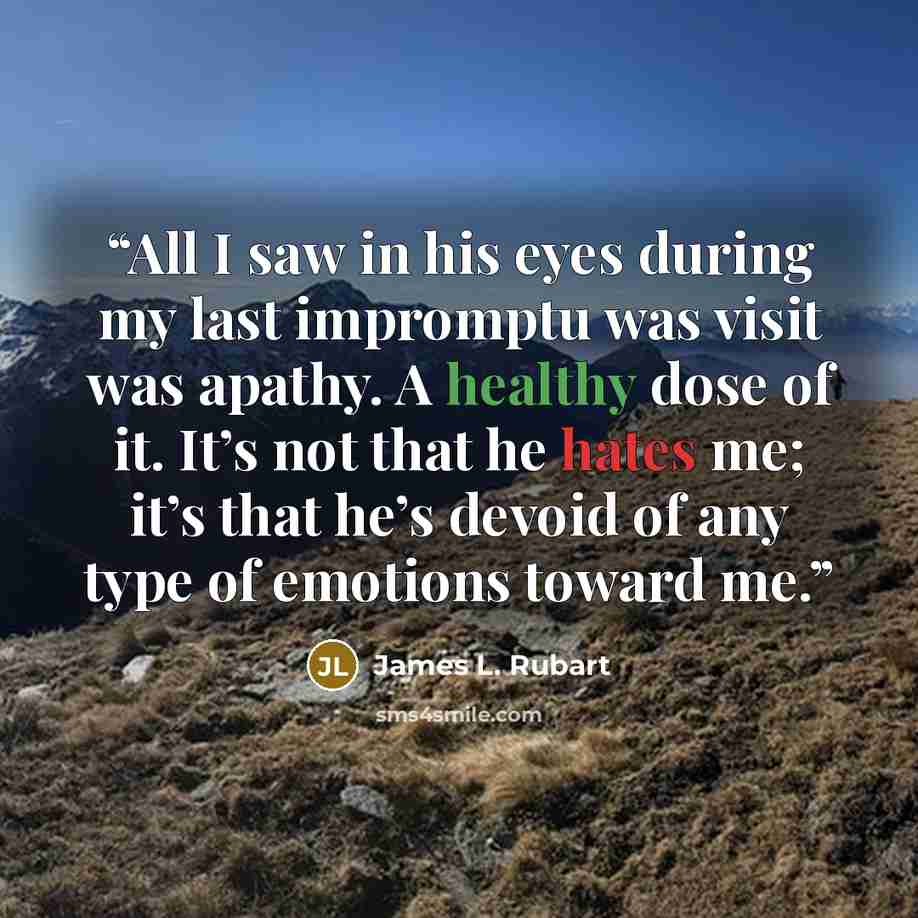 “All I saw in his eyes during my last impromptu was visit was apathy. A healthy dose of it. It’s not that he hates me; it’s that he’s devoid of any type of emotions toward me.” quote by James L. Rubart
