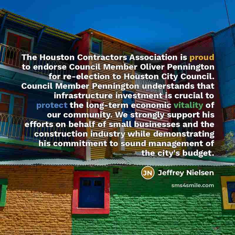 “The Houston Contractors Association is proud to endorse Council Member Oliver Pennington for re-election to Houston City Council. Council Member Pennington understands that infrastructure investment is crucial to protect the long-term economic vitality of our community. We strongly support his…” quote by Jeffrey Nielsen
