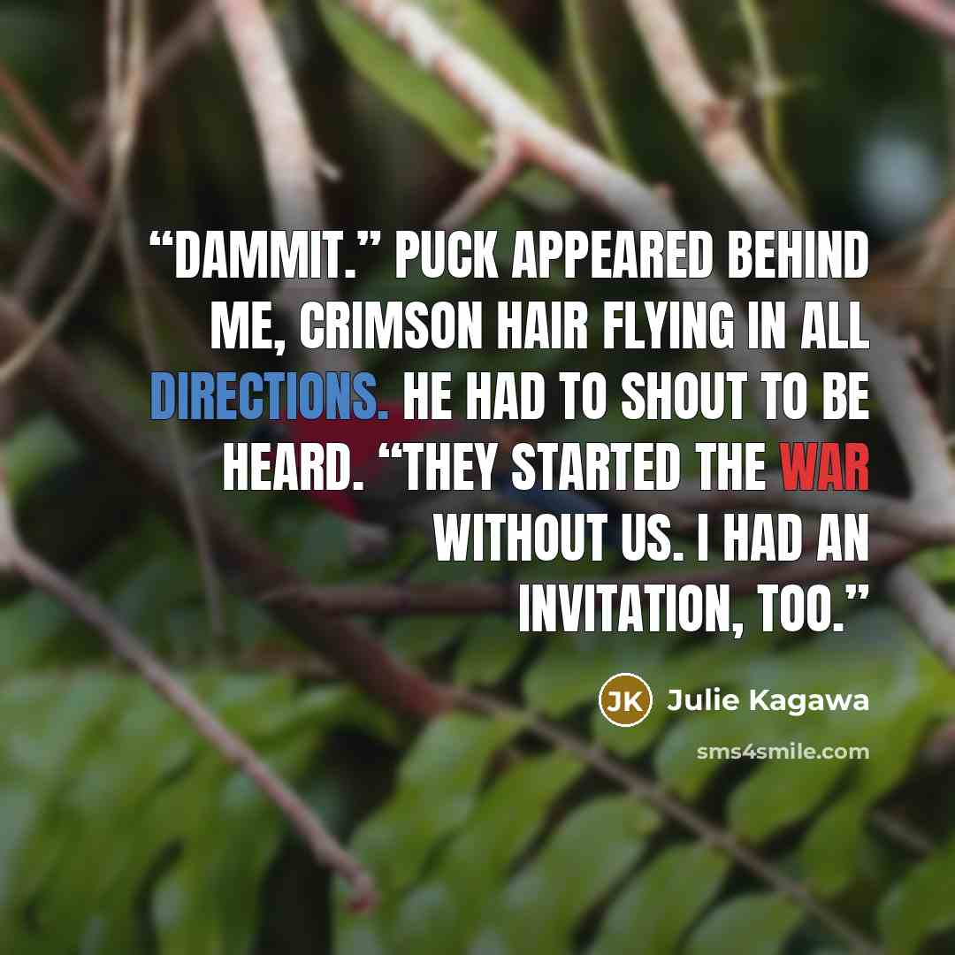 “Dammit.” Puck appeared behind me, crimson hair flying in all directions. He had to shout to be heard. “They started the war without us. I had an invitation, too.” quote by Julie Kagawa