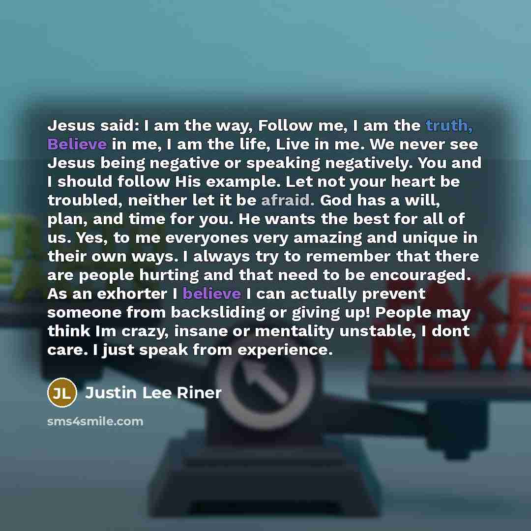 “Jesus said: I am the way, Follow me, I am the truth, Believe in me, I am the life, Live in me. We never see Jesus being negative or speaking negatively. You and I should follow His example. Let not your heart be troubled, neither let it be afraid. God has a will, plan, and time for you. He wants…” quote by Justin Lee Riner