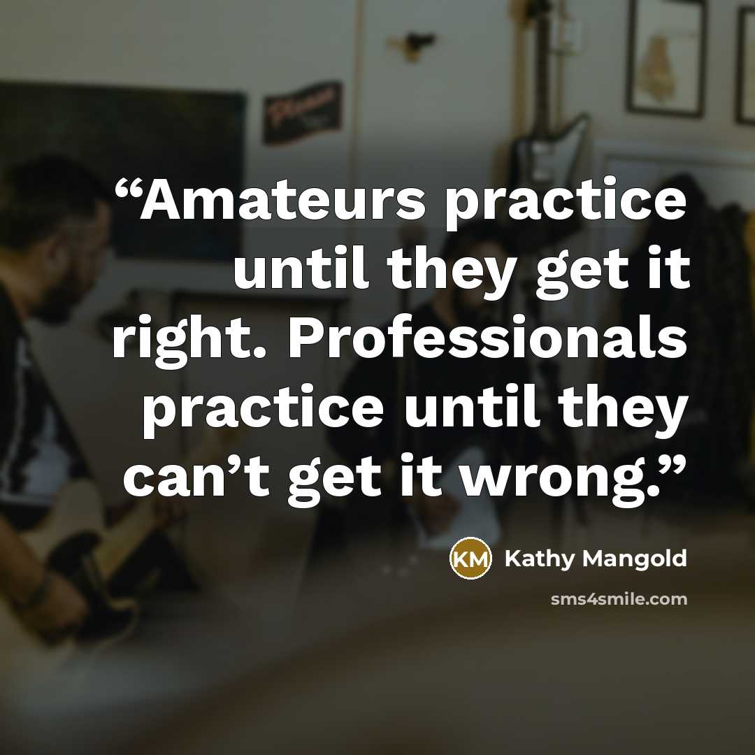 “Amateurs practice until they get it right. Professionals practice until they can’t get it wrong.” quote by Kathy Mangold