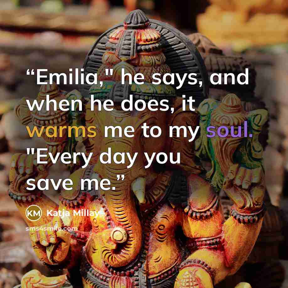 “Emilia," he says, and when he does, it warms me to my soul. "Every day you save me.” quote by Katja Millay