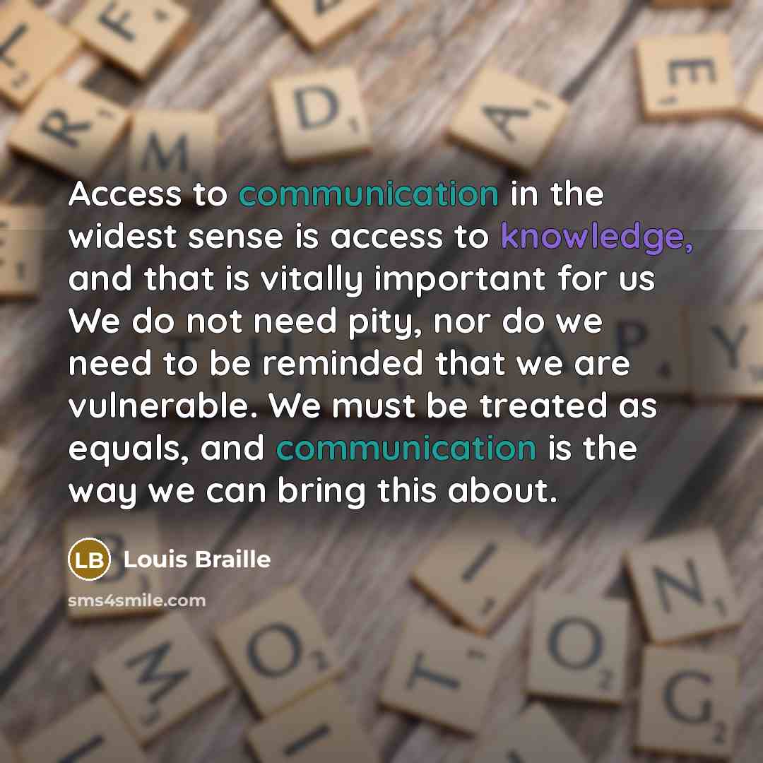 “Access to communication in the widest sense is access to knowledge, and that is vitally important for us We do not need pity, nor do we need to be reminded that we are vulnerable. We must be treated as equals, and communication is the way we can bring this about.” quote by Louis Braille