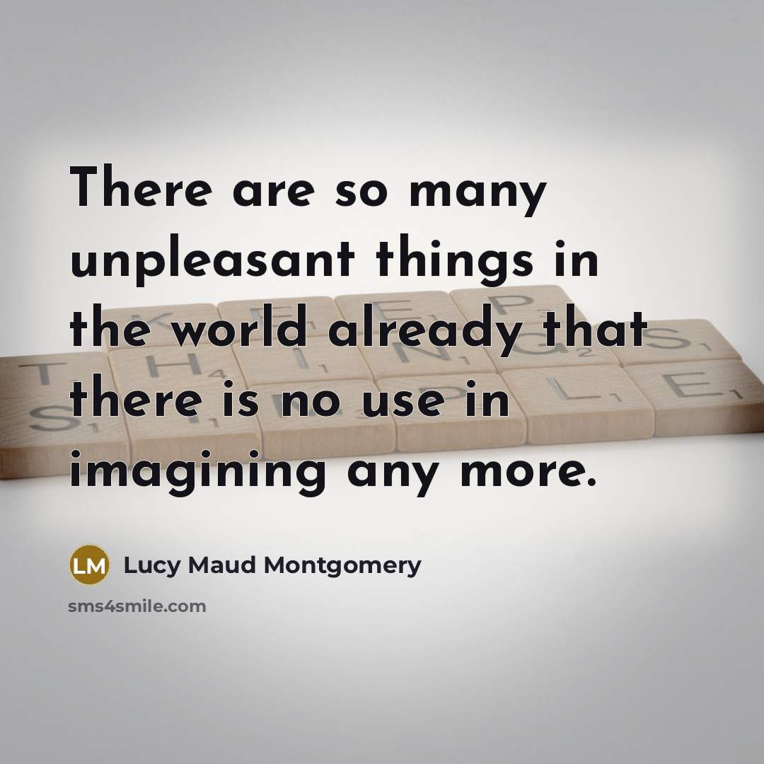 “There are so many unpleasant things in the world already that there is no use in imagining any more.” quote by Lucy Maud Montgomery