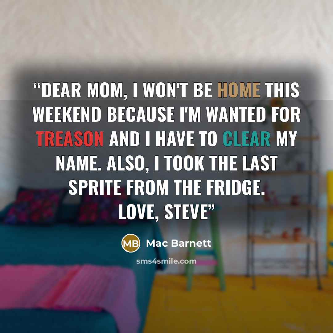 “Dear Mom, I won't be home this weekend because I'm wanted for treason and I have to clear my name. Also, I took the last Sprite from the fridge. Love, Steve” quote by Mac Barnett