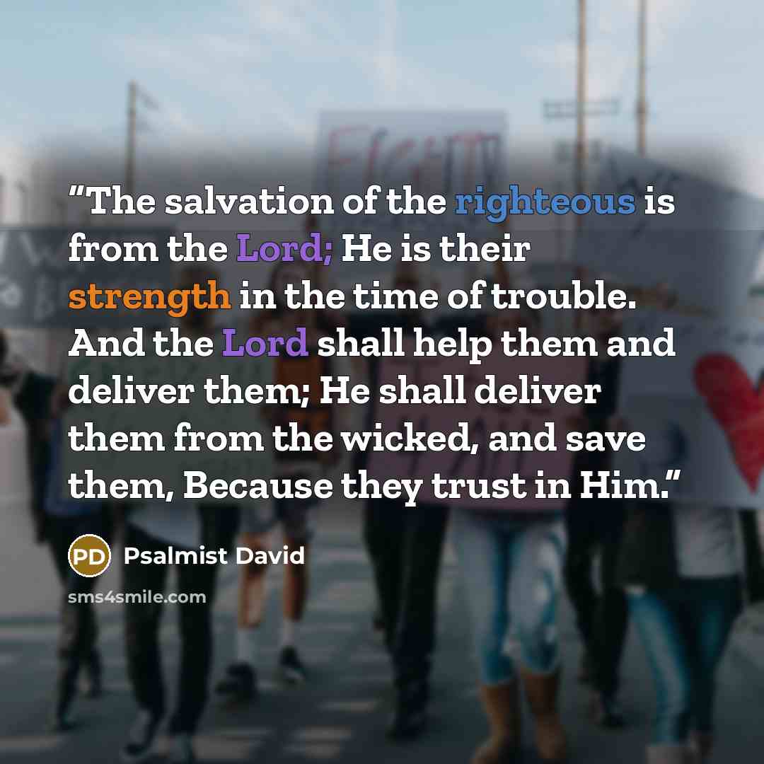 “The salvation of the righteous is from the Lord; He is their strength in the time of trouble. And the Lord shall help them and deliver them; He shall deliver them from the wicked, and save them, Because they trust in Him.” quote by Psalmist David