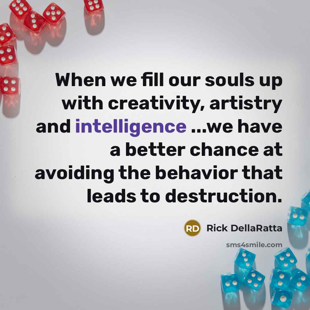 “When we fill our souls up with creativity, artistry and intelligence ...we have a better chance at avoiding the behavior that leads to destruction.” quote by Rick DellaRatta