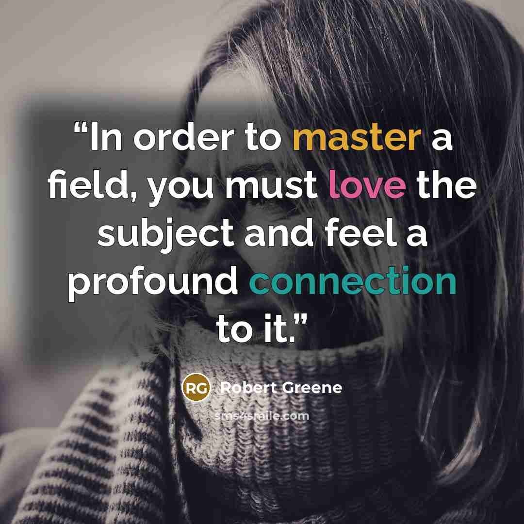 “In order to master a field, you must love the subject and feel a profound connection to it.” quote by Robert Greene