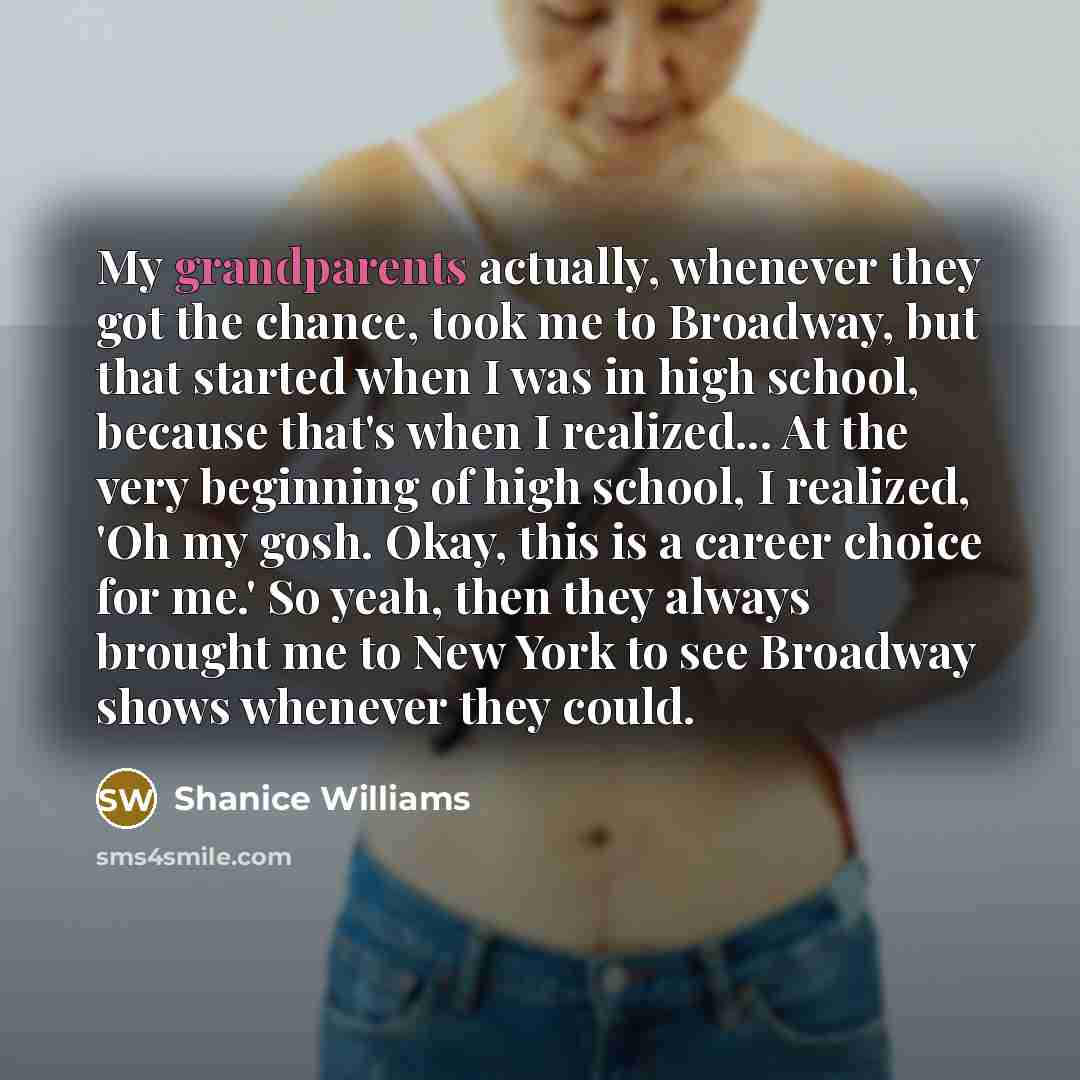 “My grandparents actually, whenever they got the chance, took me to Broadway, but that started when I was in high school, because that's when I realized... At the very beginning of high school, I realized, 'Oh my gosh. Okay, this is a career choice for me.' So yeah, then they always brought me to…” quote by Shanice Williams