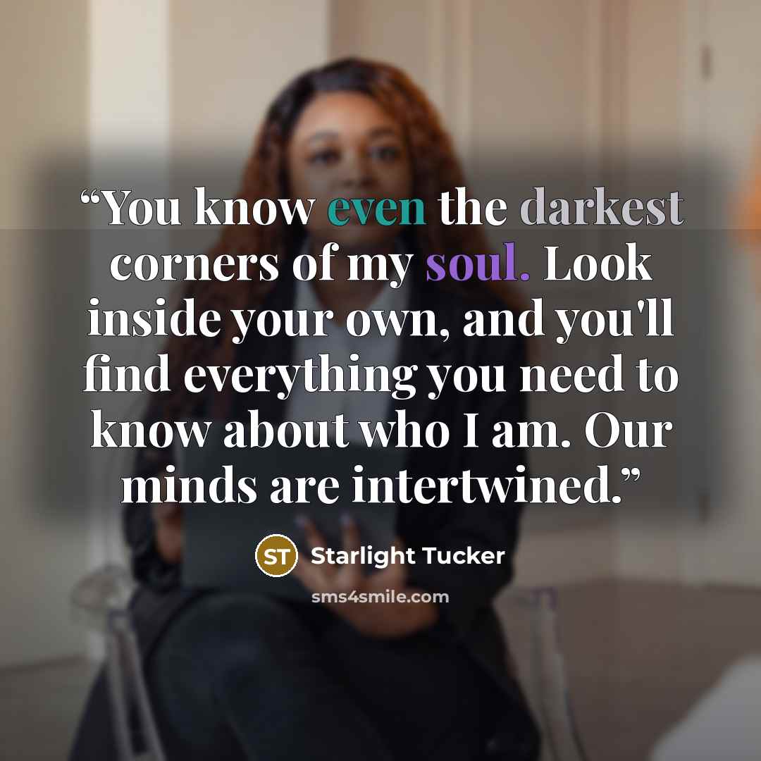 “You know even the darkest corners of my soul. Look inside your own, and you'll find everything you need to know about who I am. Our minds are intertwined.” quote by Starlight Tucker