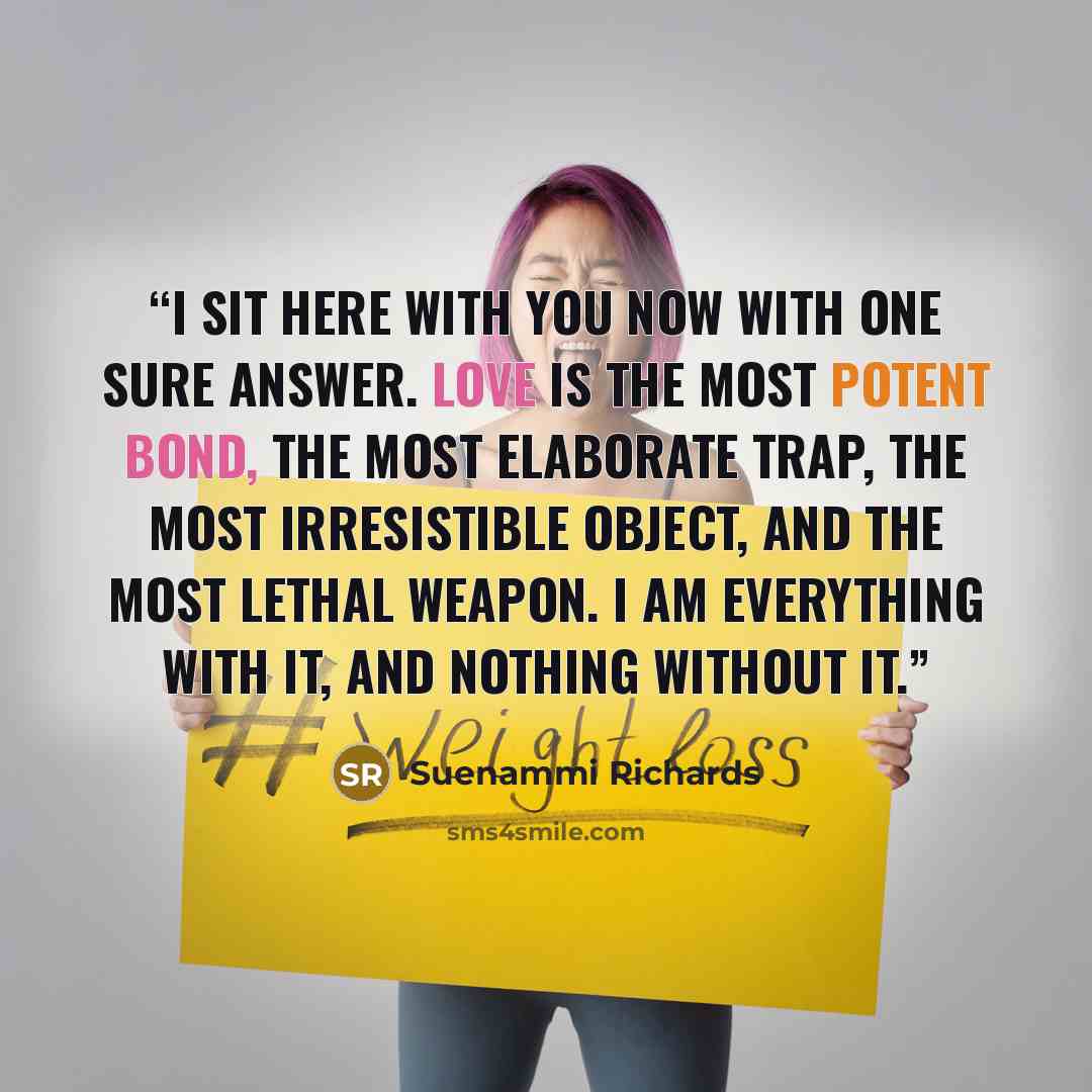 “I sit here with you now with one sure answer. Love is the most potent bond, the most elaborate trap, the most irresistible object, and the most lethal weapon. I am everything with it, and nothing without it.” quote by Suenammi Richards