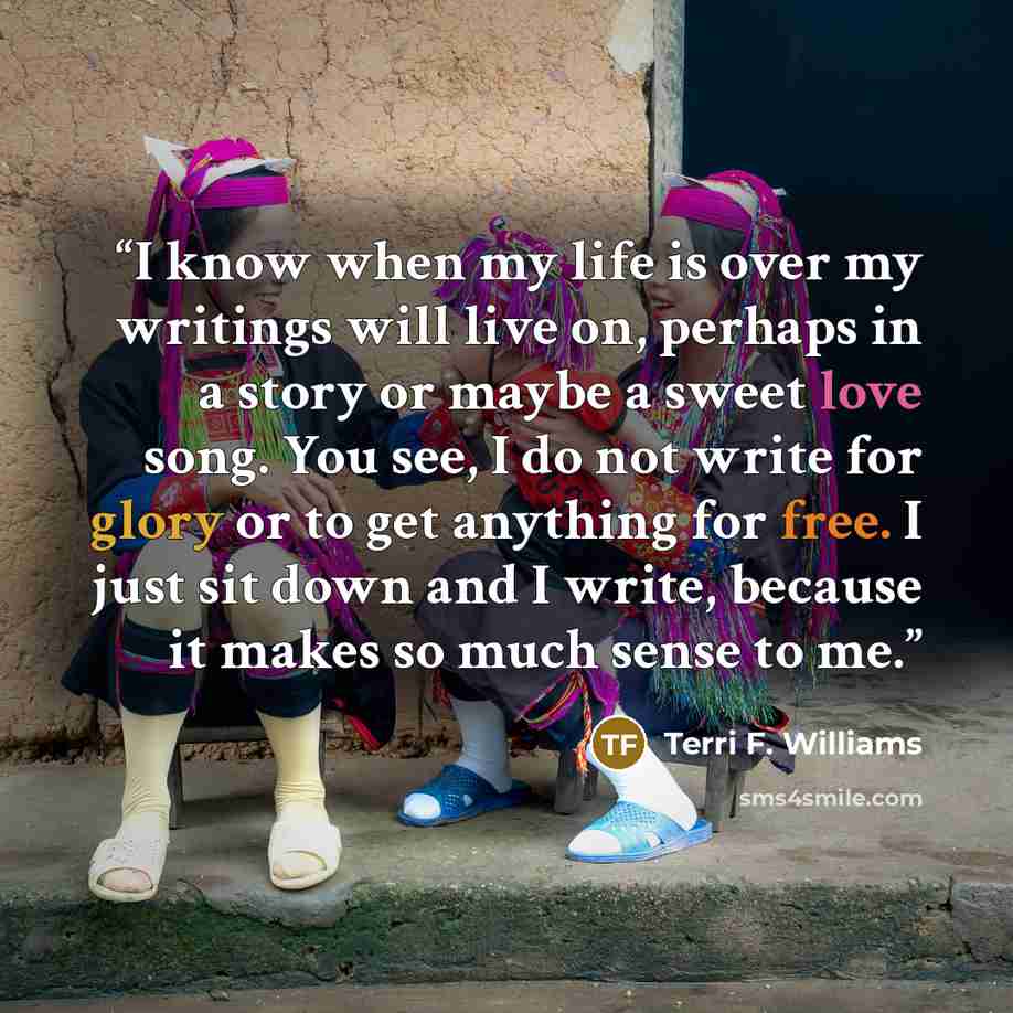 “I know when my life is over my writings will live on, perhaps in a story or maybe a sweet love song. You see, I do not write for glory or to get anything for free. I just sit down and I write, because it makes so much sense to me.” quote by Terri F. Williams