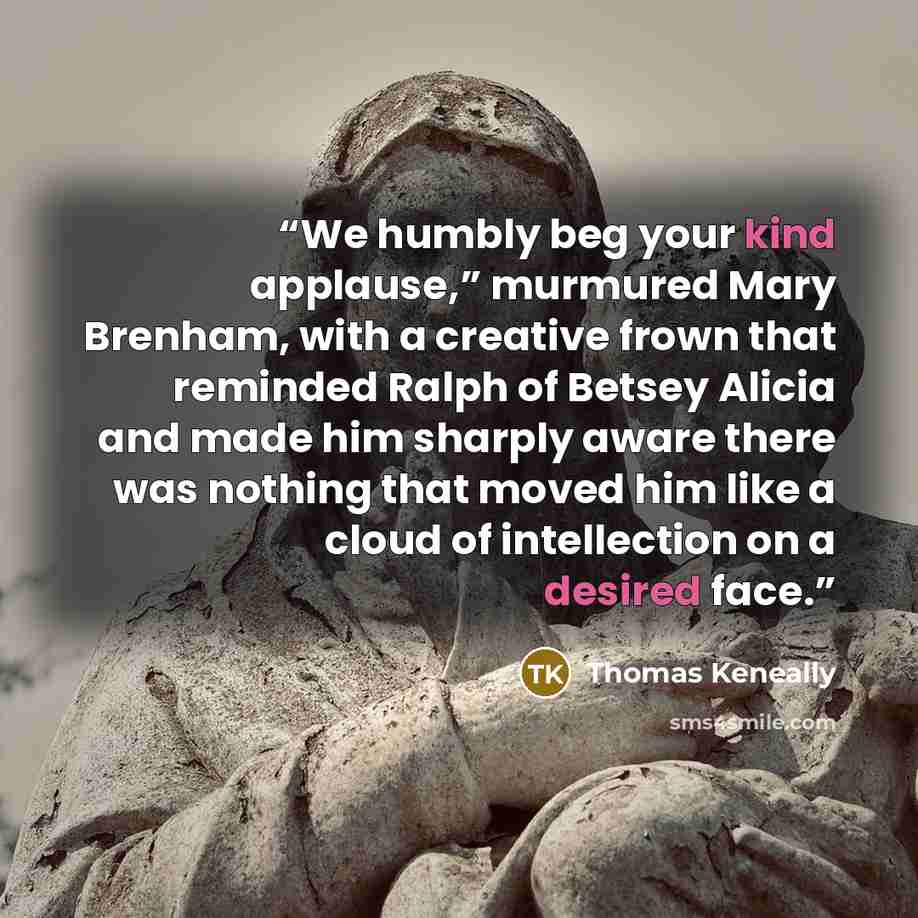 “We humbly beg your kind applause,” murmured Mary Brenham, with a creative frown that reminded Ralph of Betsey Alicia and made him sharply aware there was nothing that moved him like a cloud of intellection on a desired face.” quote by Thomas Keneally