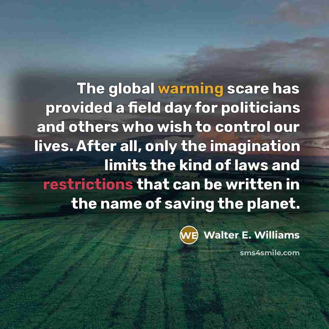 “The global warming scare has provided a field day for politicians and others who wish to control our lives. After all, only the imagination limits the kind of laws and restrictions that can be written in the name of saving the planet.” quote by Walter E. Williams