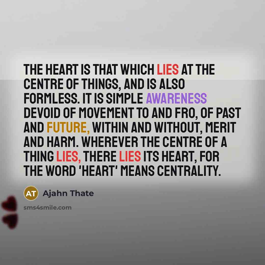 “The heart is that which lies at the centre of things, and is also formless. It is simple awareness devoid of movement to and fro, of past and future, within and without, merit and harm. Wherever the centre of a thing lies, there lies its heart, for the word 'heart' means centrality.” quote by Ajahn Thate