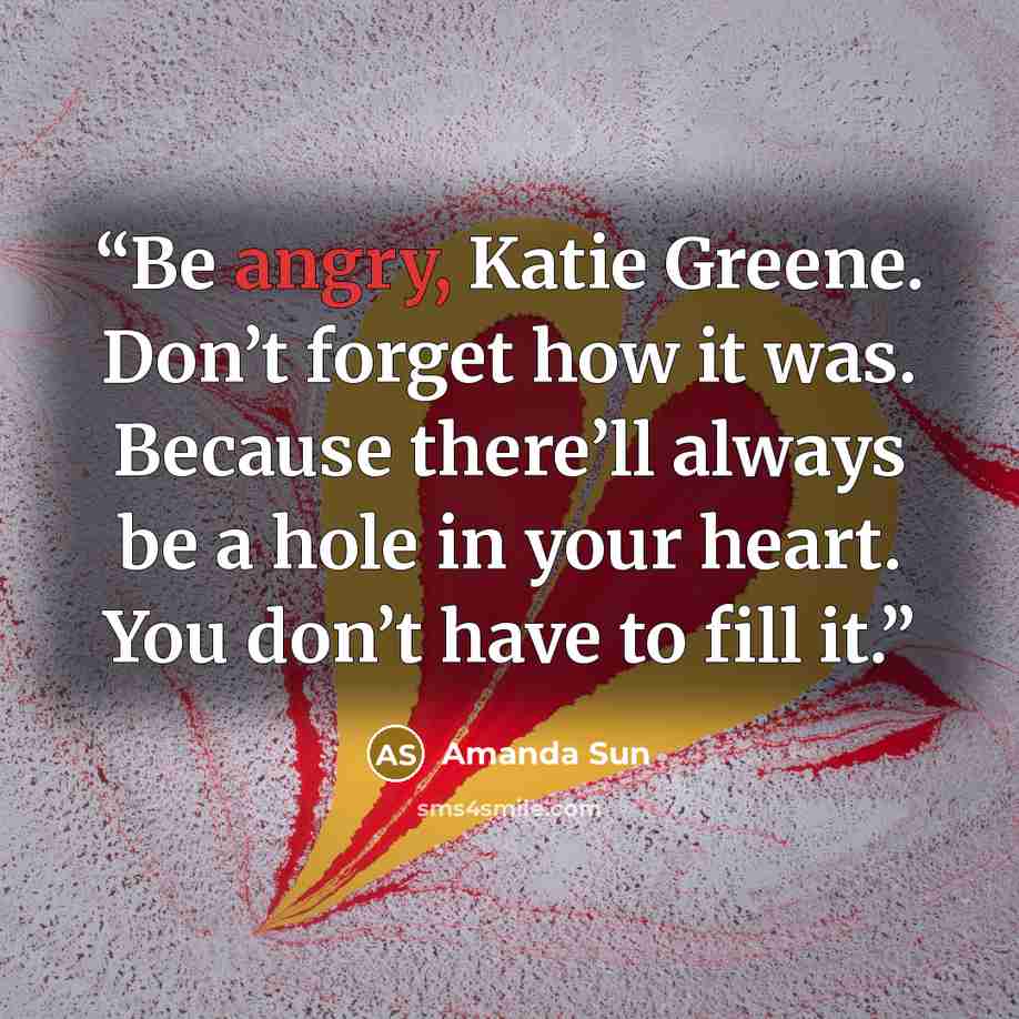 “Be angry, Katie Greene. Don’t forget how it was. Because there’ll always be a hole in your heart. You don’t have to fill it.” quote by Amanda Sun