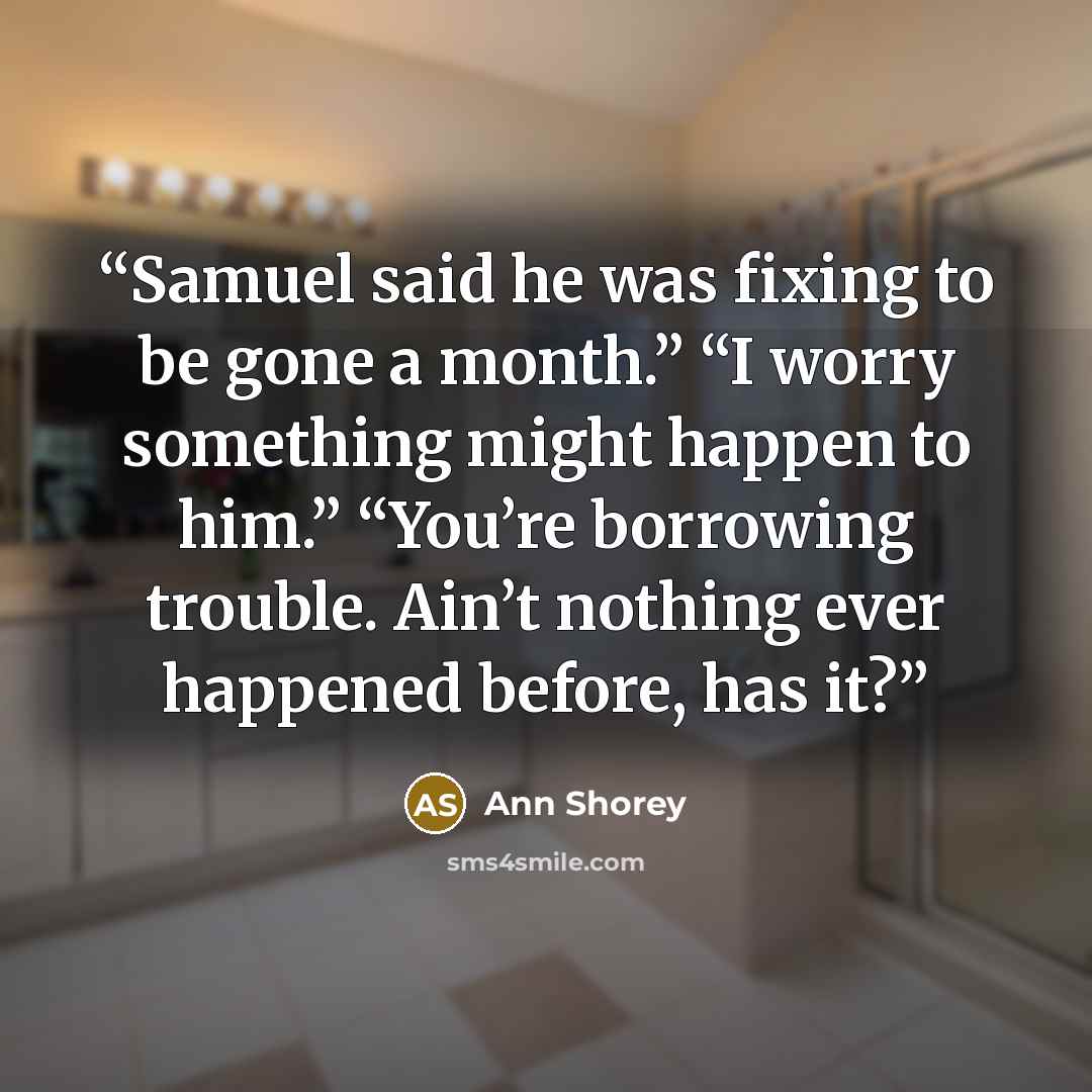 “Samuel said he was fixing to be gone a month.” “I worry something might happen to him.” “You’re borrowing trouble. Ain’t nothing ever happened before, has it?” quote by Ann Shorey