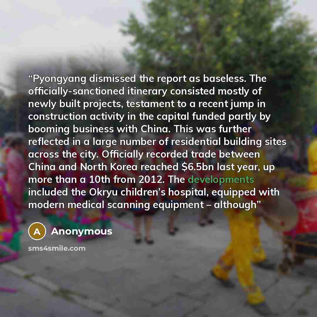 “Pyongyang dismissed the report as baseless. The officially-sanctioned itinerary consisted mostly of newly built projects, testament to a recent jump in construction activity in the capital funded partly by booming business with China. This was further reflected in a large number of residential…” quote by Anonymous