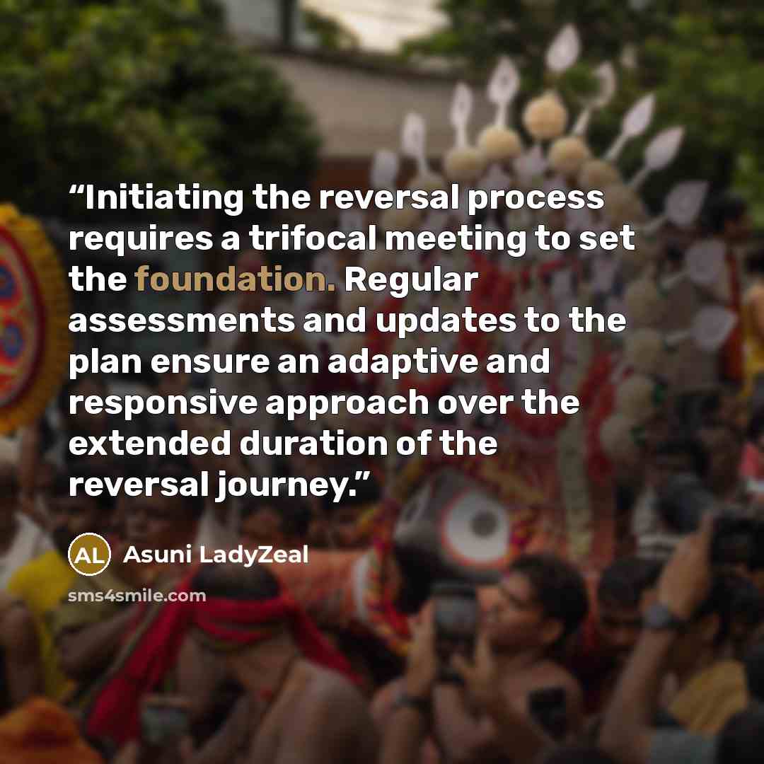 “Initiating the reversal process requires a trifocal meeting to set the foundation. Regular assessments and updates to the plan ensure an adaptive and responsive approach over the extended duration of the reversal journey.” quote by Asuni LadyZeal