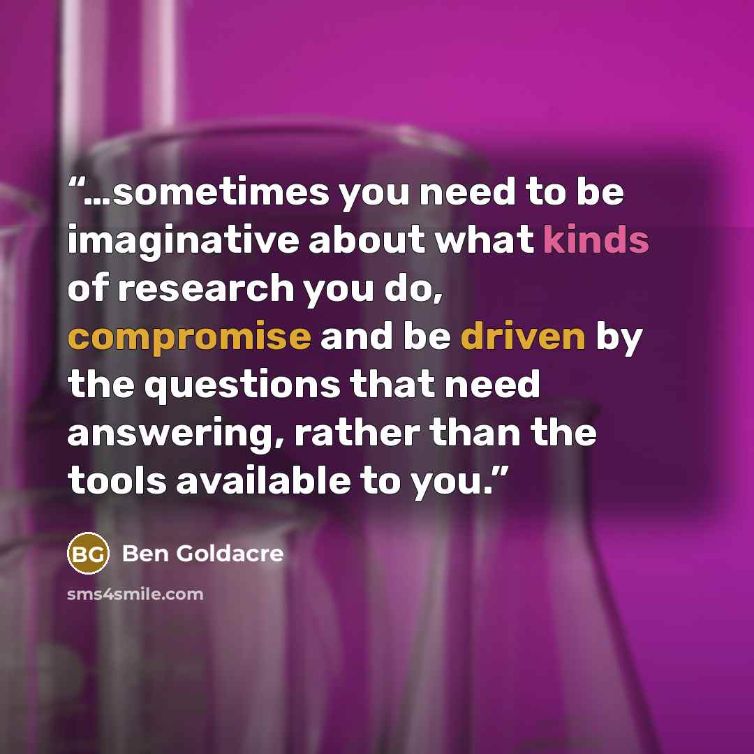“…sometimes you need to be imaginative about what kinds of research you do, compromise and be driven by the questions that need answering, rather than the tools available to you.” quote by Ben Goldacre