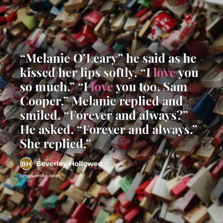 “Melanie O’Leary” he said as he kissed her lips softly. “I love you so much.” “I love you too, Sam Cooper.” Melanie replied and smiled. “Forever and always?” He asked. “Forever and always.” She replied.” quote by Beverley Hollowed