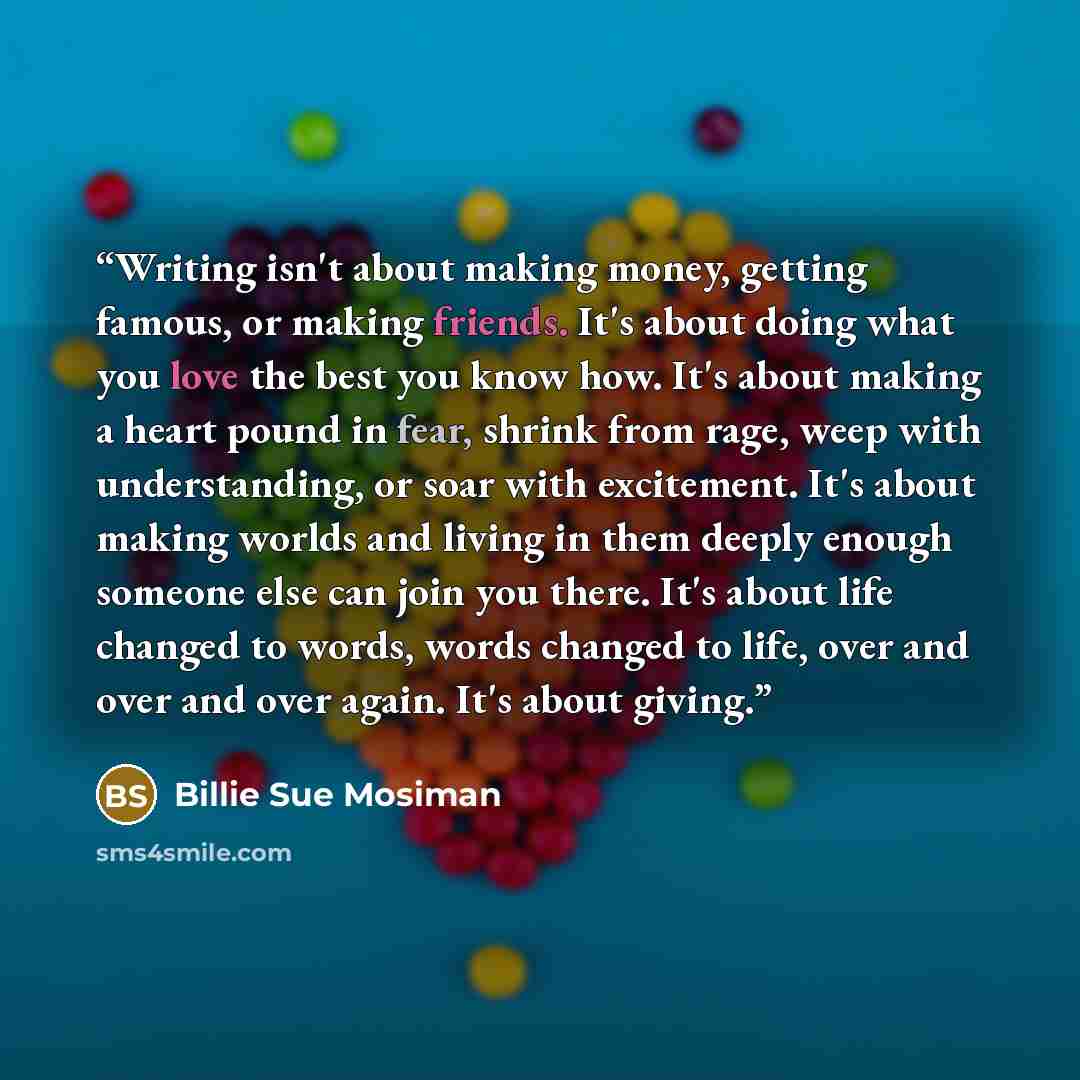 “Writing isn't about making money, getting famous, or making friends. It's about doing what you love the best you know how. It's about making a heart pound in fear, shrink from rage, weep with understanding, or soar with excitement. It's about making worlds and living in them deeply enough someone…” quote by Billie Sue Mosiman