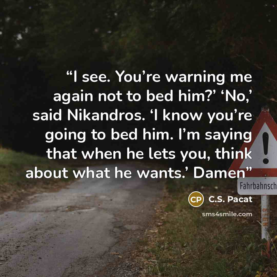 “I see. You’re warning me again not to bed him?’ ‘No,’ said Nikandros. ‘I know you’re going to bed him. I’m saying that when he lets you, think about what he wants.’ Damen” quote by C.S. Pacat
