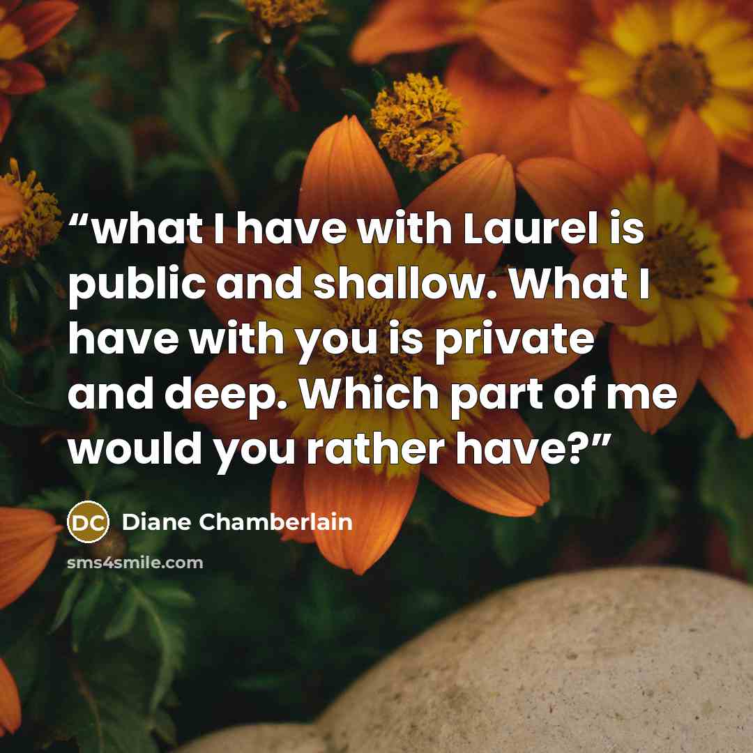 “what I have with Laurel is public and shallow. What I have with you is private and deep. Which part of me would you rather have?” quote by Diane Chamberlain